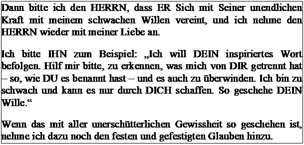 Tekstvak: Dann bitte ich den HERRN, dass ER Sich mit Seiner unendlichen Kraft mit meinem schwachen Willen vereint, und ich nehme den HERRN wieder mit meiner Liebe an.
Ich bitte IHN zum Beispiel: „Ich will DEIN inspiriertes Wort befolgen. Hilf mir bitte, zu erkennen, was mich von DIR getrennt hat – so, wie DU es benannt hast – und es auch zu überwinden. Ich bin zu schwach und kann es nur durch DICH schaffen. So geschehe DEIN Wille.“
Wenn das mit aller unerschütterlichen Gewissheit so geschehen ist, nehme ich dazu noch den festen und gefestigten Glauben hinzu.