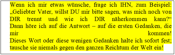Tekstvak: Wenn ich mir etwas wünsche, frage ich IHN, zum Beispiel:
„Geliebter Vater, willst DU mir bitte sagen, was mich noch von DIR trennt und wie ich DIR näherkommen kann?“
Dann höre ich auf die Antwort – auf die ersten Gedanken, die mir kommen!
Dieses Wort oder diese wenigen Gedanken halte ich sofort fest;
tausche sie niemals gegen den ganzen Reichtum der Welt ein!
